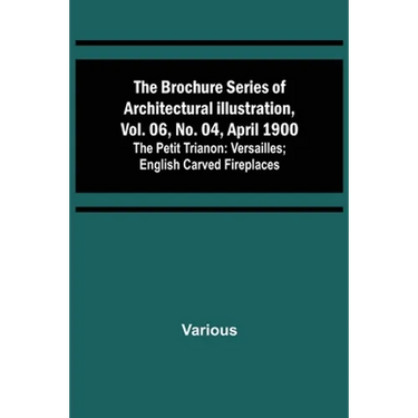 The Brochure Series of Architectural Illustration, vol. 06, No. 04, April 1900; The Petit Trianon: Versailles; English Carved Fireplaces