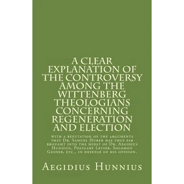 A Clear Explanation of the Controversy among the Wittenberg Theologians: concerning Regeneration and Election with a refutation of the arguments that