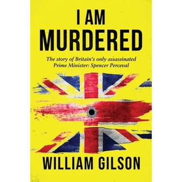 I am Murdered: The story of Britain's only assassinated Prime Minister Spencer Perceval