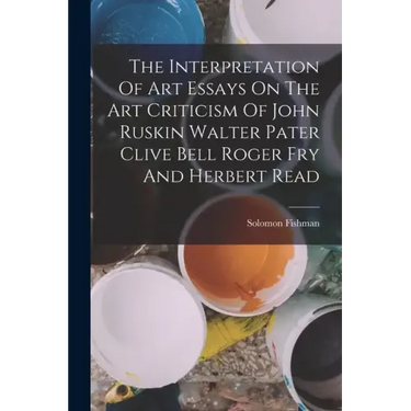 The Interpretation Of Art Essays On The Art Criticism Of John Ruskin Walter Pater Clive Bell Roger Fry And Herbert Read