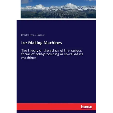 Ice-Making Machines: The theory of the action of the various forms of cold-producing or so-called ice machines