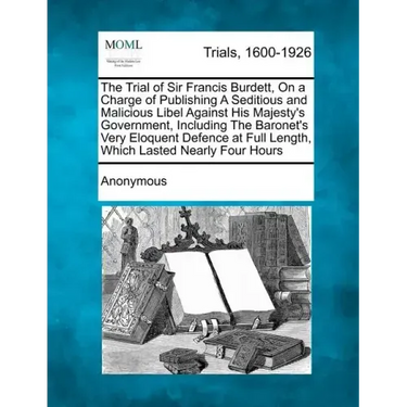 The Trial of Sir Francis Burdett, on a Charge of Publishing a Seditious and Malicious Libel Against His Majesty's Government, Including the Baronet's