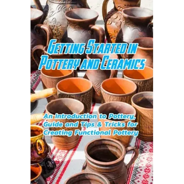 Getting Started in Pottery and Ceramics: An Introduction to Pottery, Guide and Tips & Tricks for Creating Functional Pottery: Create and Sell Practica