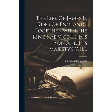 The Life Of James Ii, King Of England... Together With The King's Advice To His Son And His Majesty's Will