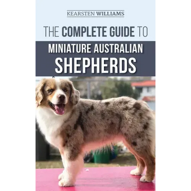 The Complete Guide to Miniature Australian Shepherds: Finding, Caring For, Training, Feeding, Socializing, and Loving Your New Mini Aussie Puppy