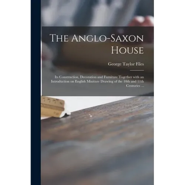 The Anglo-Saxon House: Its Construction, Decoration and Furniture Together With an Introduction on English Miniture Drawing of the 10th and 1