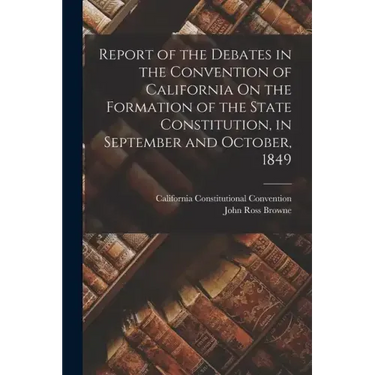 Report of the Debates in the Convention of California On the Formation of the State Constitution, in September and October, 1849