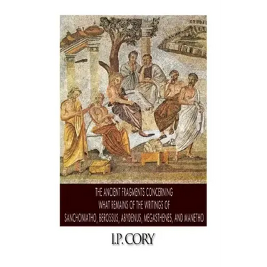 The Ancient Fragments Containing What Remains of the Writings of Sanchoniatho, Berossus, Abydenus, Megasthenes, and Manetho