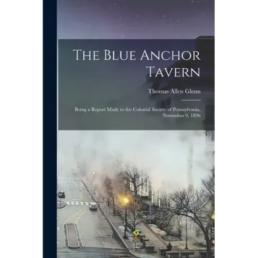The Blue Anchor Tavern: Being a Report Made to the Colonial Society of Pennsylvania, November 9, 1896
