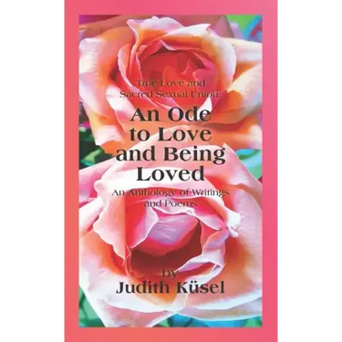 True Love and Sacred Sexual Union: An Ode to Love and Being Loved: An Anthology of Writings and Poems