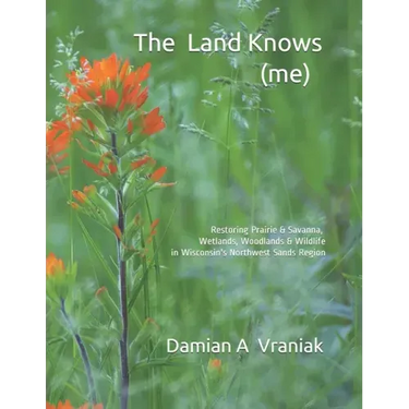 The Land Knows (me): Restoring Prairie & Savanna, Wetlands, Woodlands & Wildlife in Wisconsin's Northwest Sands Region