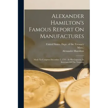 Alexander Hamilton's Famous Report On Manufactures: Made To Congress December 5, 1791: In His Capacity As Secretary Of The Treasury
