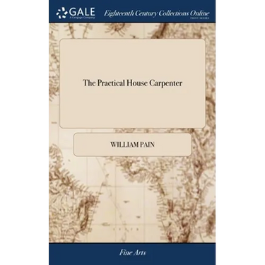 The Practical House Carpenter: Or, Youth's Instructor: Containing a Great Variety of Useful Designs in Carpentry and Architecture. By William Pain Th