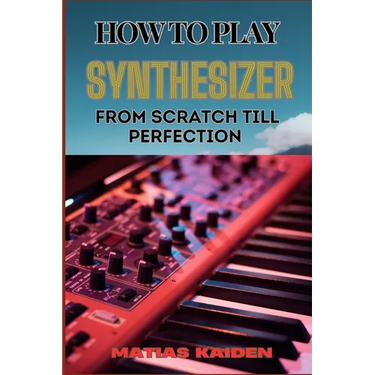 How to Play Synthesizer from Scratch Till Perfection: Comprehensive Beginner's Guide To Mastering Synchs, Sound Design, And Performance Techniques To