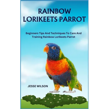 Rainbow Lorikeets Parrot: Beginners Tips And Techniques To Care And Training Rainbow Lorikeets Parrot