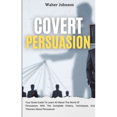 Covert Persuasion: Your Great Guide To Learn All About The World Of Persuasion, With The Complete History, Techniques, And Theories About Persuasion