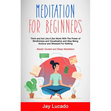 Meditation For Beginners: Think and Act Like A Zen Monk With The Power of Mindfulness and Visualization and Stop Being Anxious and Stressed For Nothin