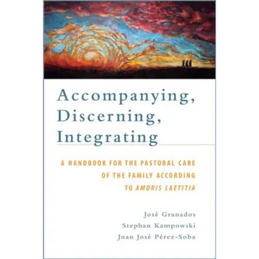 Accompanying, Discerning, Integrating: A Handbook for the Pastoral Care of the Family According to Amoris Laetitia: A Handbook for the Pastoral Care o