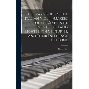 The Varnishes of the Italian Violin-Makers of the Sixteenth, Seventeenth and Eighteenth Centuries, and Their Influence On Tone