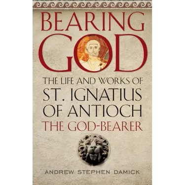 Bearing God: The Life and Works of St. Ignatius of Antioch, the God-Bearer