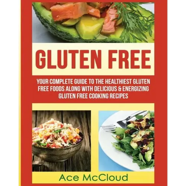 Gluten Free: Your Complete Guide To The Healthiest Gluten Free Foods Along With Delicious & Energizing Gluten Free Cooking Recipes