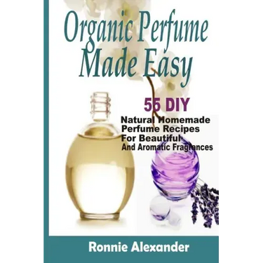 Organic Perfume Made Easy: 55 DIY Natural Homemade Perfume Recipes For Beautiful And Aromatic Fragrances