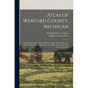Atlas of Wexford County, Michigan: Containing Complete Maps of All Townships, Names of Property Owners, Maps of the County, City of Cadillac, United S