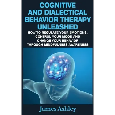 Cognitive And Dialectical Behavior Therapy Unleashed: How To Regulate Your Emotions, Control Your Mood And Change Your Behavior Through Mindfulness Aw
