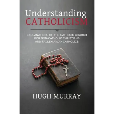Understanding Catholicism: Explanations of the Catholic Church for Non-Catholic Christians and Fallen Away Catholics