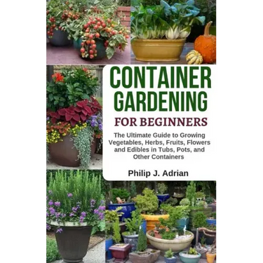 Container Gardening for Beginners: The Ultimate Guide to Growing Vegetables, Herbs, Fruits, Flowers and Edibles in Tubs, Pots, and Other Containers -