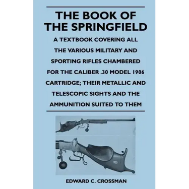 The Book of the Springfield: A Textbook Covering all the Various Military and Sporting Rifles Chambered for the Caliber .30 Model 1906 Cartridge; T