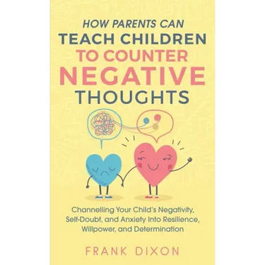How Parents Can Teach Children To Counter Negative Thoughts: Channelling Your Child's Negativity, Self-Doubt and Anxiety Into Resilience, Willpower an