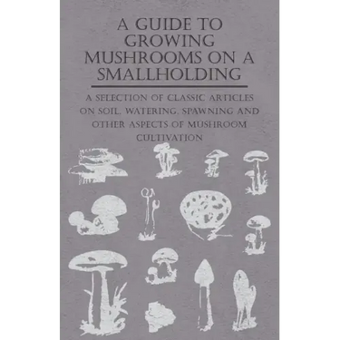 A Guide to Growing Mushrooms on a Smallholding - A Selection of Classic Articles on Soil, Watering, Spawning and Other Aspects of Mushroom Cultivation