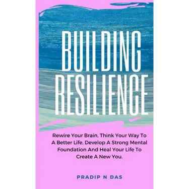 Building Resilience: Rewire Your Brain, Think Your Way To A Better Life, Develop A Strong Mental Foundation And Heal Your Life To Create A New You.