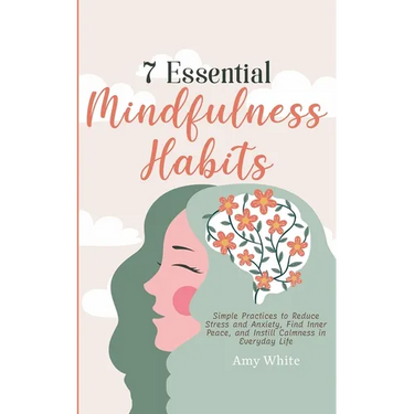 7 Essential Mindfulness Habits: Simple Practices to Reduce Stress and Anxiety, Find Inner Peace and Instill Calmness in Everyday Life