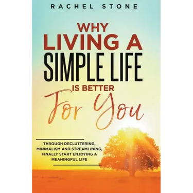 Why Living A Simple Life Is Better For You: Through Decluttering, Minimalism And Streamlining, Finally Start Enjoying A Meaningful Life