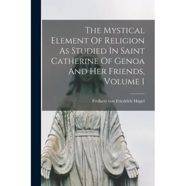 The Mystical Element Of Religion As Studied In Saint Catherine Of Genoa And Her Friends, Volume 1