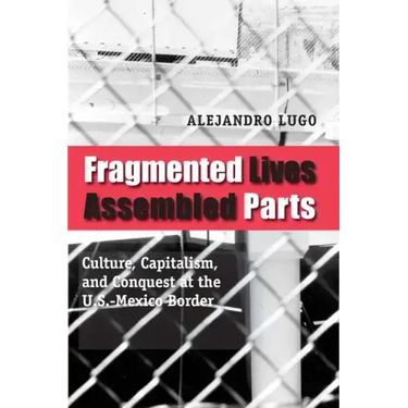 Fragmented Lives, Assembled Parts: Culture, Capitalism, and Conquest at the U.S.-Mexico Border