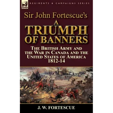 Sir John Fortescue's A Triumph of Banners: the British Army and the War in Canada and the United States of America 1812-14