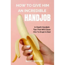 How to Give Him an Incredible Handjob: In Depth Handjob Tips That Will Cause Him to Erupt in Bed