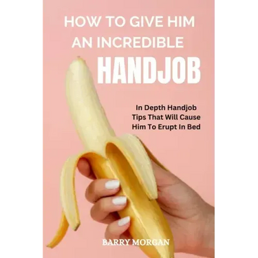 How to Give Him an Incredible Handjob: In Depth Handjob Tips That Will Cause Him to Erupt in Bed