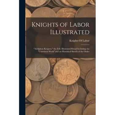 Knights of Labor Illustrated: "Adelphon Kruptos." the Full, Illustrated Ritual Including the "Unwritten Work" and an Historical Sketch of the Order