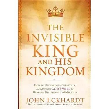 The Invisible King and His Kingdom: How to Understand, Operate In, and Advance God's Will for Healing, Deliverance, and Miracles