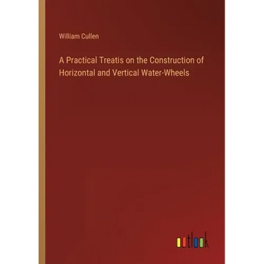 A Practical Treatis on the Construction of Horizontal and Vertical Water-Wheels