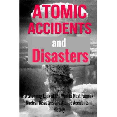 Atomic Accidents And Disasters: A Stunning Look At The Worlds Most Famous Nuclear Disasters And Atomic Accidents In History