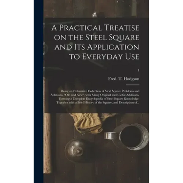 A Practical Treatise on the Steel Square and Its Application to Everyday Use: Being an Exhaustive Collection of Steel Square Problems and Solutions, "