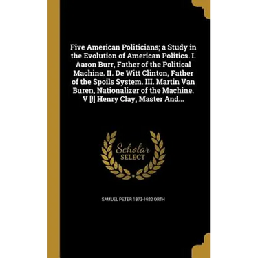 Five American Politicians; a Study in the Evolution of American Politics. I. Aaron Burr, Father of the Political Machine. II. De Witt Clinton, Father