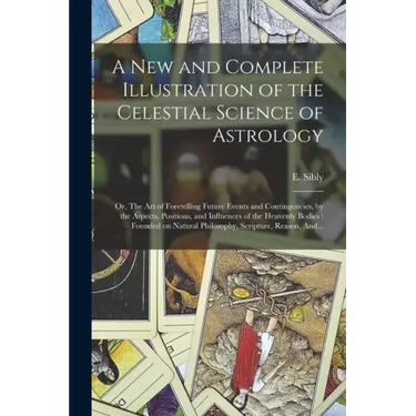 A New and Complete Illustration of the Celestial Science of Astrology: Or, The Art of Foretelling Future Events and Contingencies, by the Aspects, Pos