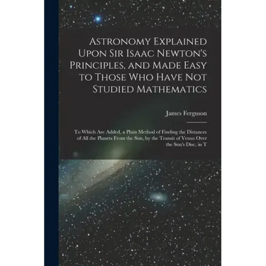 Astronomy Explained Upon Sir Isaac Newton's Principles, and Made Easy to Those Who Have Not Studied Mathematics: To Which Are Added, a Plain Method of