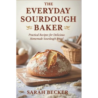 The Everyday Sourdough Baker: Practical Recipes for Delicious, Homemade Bread